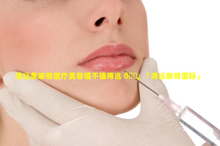 清远美寐缔医疗美容值不值得选 🌿 「清远寐缔国际」